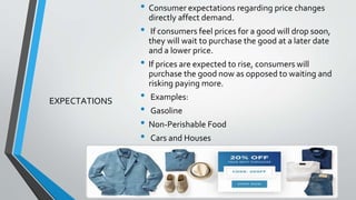 EXPECTATIONS
• Consumer expectations regarding price changes
directly affect demand.
• If consumers feel prices for a good will drop soon,
they will wait to purchase the good at a later date
and a lower price.
• If prices are expected to rise, consumers will
purchase the good now as opposed to waiting and
risking paying more.
• Examples:
• Gasoline
• Non-Perishable Food
• Cars and Houses
 