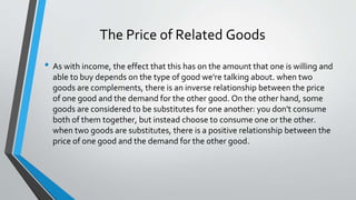 • As with income, the effect that this has on the amount that one is willing and
able to buy depends on the type of good we're talking about. when two
goods are complements, there is an inverse relationship between the price
of one good and the demand for the other good. On the other hand, some
goods are considered to be substitutes for one another: you don't consume
both of them together, but instead choose to consume one or the other.
when two goods are substitutes, there is a positive relationship between the
price of one good and the demand for the other good.
The Price of Related Goods
 