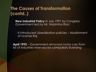 •

New Industrial Policy in July 1991 by Congress
Government led by Mr. Narsimha Rao:


•

It introduced Liberalization policies – Abolishment
of License Raj

April 1993 – Government removed motor cars from
list of industries reserved for compulsory licensing

 