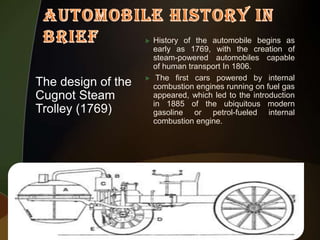 

The design of the
Cugnot Steam
Trolley (1769)



History of the automobile begins as
early as 1769, with the creation of
steam-powered automobiles capable
of human transport In 1806.
The first cars powered by internal
combustion engines running on fuel gas
appeared, which led to the introduction
in 1885 of the ubiquitous modern
gasoline or petrol-fueled internal
combustion engine.

 