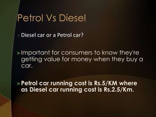  Diesel

car or a Petrol car?

 Important

for consumers to know they're
getting value for money when they buy a
car.

 Petrol

car running cost is Rs.5/KM where
as Diesel car running cost is Rs.2.5/Km.

 