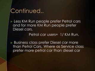 



Less KM Run people prefer Petrol cars
and for more KM Run people prefer
Diesel cars.
Petrol car users= 1/ KM Run.
Business class prefer Diesel car more
than Petrol Cars, Where as Service class
prefer more petrol car than diesel car

 
