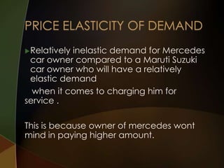  Relatively

inelastic demand for Mercedes
car owner compared to a Maruti Suzuki
car owner who will have a relatively
elastic demand
when it comes to charging him for
service .
This is because owner of mercedes wont
mind in paying higher amount.

 