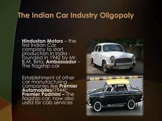 •

•

Hindustan Motors – the
first Indian Car
company to start
production in India founded in 1942 by Mr.
B.M. Birla; Ambassador –
The flagship car
Establishment of other
car manufacturing
companies like Premier
Automobiles(1944);
Premier Padmini – The
flagship car, now also
used for cab services

 