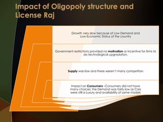 Growth very slow because of Low Demand and
Low Economic Status of the country

Government restrictions provided no motivation or incentive for firms to
do technological upgradation.

Supply was low and there weren’t many competitors

Impact on Consumers –Consumers did not have
many choices; the Demand was fairly low as Cars
were still a Luxury and availability of same models

 