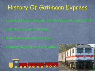 History Of Gatimaan Express
• Launched By Rail Minister Suresh Prabhu On April 5,2015.
• Fastest train System Of India.
• Runs Between Delhi And Agra.
• Popularly Known As ‘Semi-Bullet’.
 