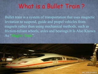 What is a Bullet Train ?
Bullet train is a system of transportation that uses magnetic
levitation to suspend, guide and propel vehicles from
magnets rather than using mechanical methods, such as
friction-reliant wheels, axles and bearings.It Is Also Known
As “Maglev Train”.
 