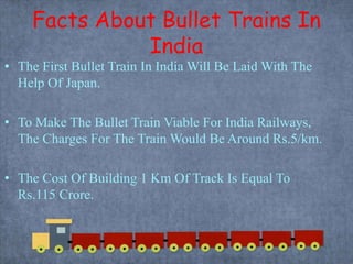Facts About Bullet Trains In
India
• The First Bullet Train In India Will Be Laid With The
Help Of Japan.
• To Make The Bullet Train Viable For India Railways,
The Charges For The Train Would Be Around Rs.5/km.
• The Cost Of Building 1 Km Of Track Is Equal To
Rs.115 Crore.
 