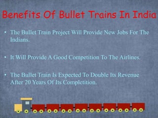 Benefits Of Bullet Trains In India
• The Bullet Train Project Will Provide New Jobs For The
Indians.
• It Will Provide A Good Competition To The Airlines.
• The Bullet Train Is Expected To Double Its Revenue
After 20 Years Of Its Completition.
 