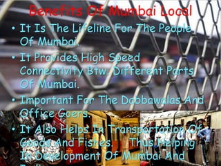 Benefits Of Mumbai Local
• It Is The Lifeline For The People
Of Mumbai.
• It Provides High Speed
Connectivity Btw. Different Parts
Of Mumbai.
• Important For The Dabbawalas And
Office Goers.
• It Also Helps In Transportation Of
Goods And Fishes. Thus Helping
In Development Of Mumbai And
 