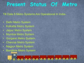 Present Status Of Metro
Till Date 8 Metro Systems Are Operational In India-
• Delhi Metro System
• Kolkatta Metro System
• Jaipur Metro System
• Mumbai Metro System
• Gurgaon Metro System
• Chennai Metro System
• Nagpur Metro System
• Banglore Metro System
 
