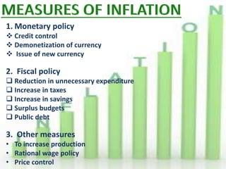 1. Monetary policy
 Credit control
 Demonetization of currency
 Issue of new currency
2. Fiscal policy
 Reduction in unnecessary expenditure
 Increase in taxes
 Increase in savings
 Surplus budgets
 Public debt
3. Other measures
• To increase production
• Rational wage policy
• Price control
 