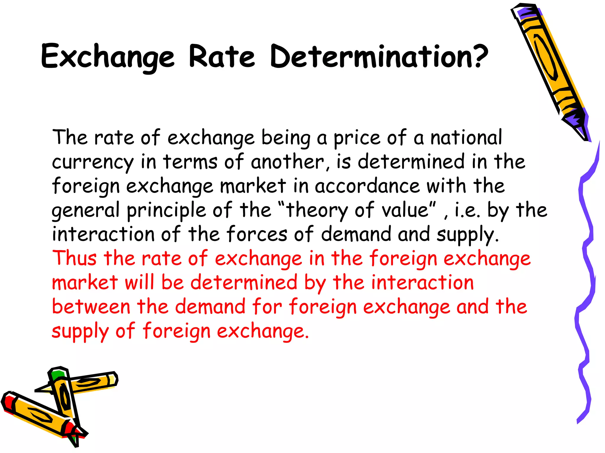 Exchange Rate Determination?
The rate of exchange being a price of a national
currency in terms of another, is determined in the
foreign exchange market in accordance with the
general principle of the “theory of value” , i.e. by the
interaction of the forces of demand and supply.
Thus the rate of exchange in the foreign exchange
market will be determined by the interaction
between the demand for foreign exchange and the
supply of foreign exchange.
 