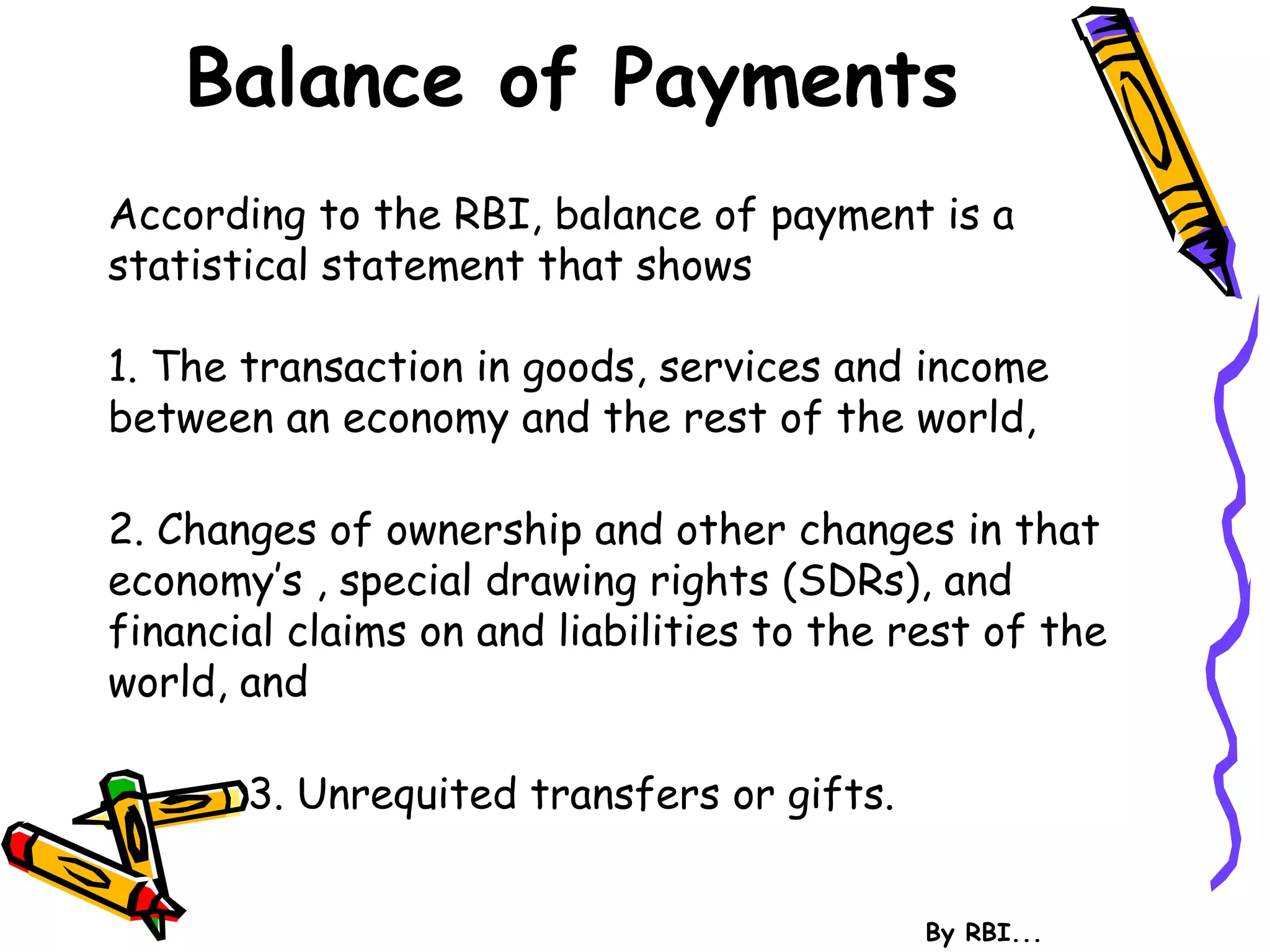 Balance of Payments
According to the RBI, balance of payment is a
statistical statement that shows
1. The transaction in goods, services and income
between an economy and the rest of the world,
2. Changes of ownership and other changes in that
economy’s , special drawing rights (SDRs), and
financial claims on and liabilities to the rest of the
world, and
3. Unrequited transfers or gifts.
By RBI...
 