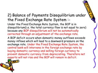 2) Balance of Payments Disequilibrium under
the Fixed Exchange Rate System :-
Under the Fixed Exchange Rate System, the BOP is in
disequilibrium(i.e. the total currency flow is not equal to zero)
because any BOP disequilibrium will not be automatically
corrected through an adjustment of the exchange rate.
A BOP deficit occurs when domestic money outflows exceeds
money inflows which will lead to a downward pressure on the
exchange rate. Under the Fixed Exchange Rate System, the
central bank will intervene in the foreign exchange rate by
buying domestic currency and selling foreign currency to
prevent domestic currency from depreciating. Therefore net
exports will not rise and the BOP will remain in deficit.
 