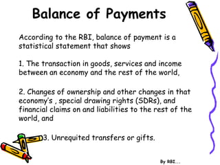 Balance of Payments
According to the RBI, balance of payment is a
statistical statement that shows
1. The transaction in goods, services and income
between an economy and the rest of the world,
2. Changes of ownership and other changes in that
economy’s , special drawing rights (SDRs), and
financial claims on and liabilities to the rest of the
world, and
3. Unrequited transfers or gifts.
By RBI...
 