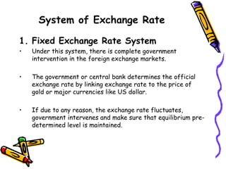 System of Exchange Rate
1. Fixed Exchange Rate System
• Under this system, there is complete government
intervention in the foreign exchange markets.
• The government or central bank determines the official
exchange rate by linking exchange rate to the price of
gold or major currencies like US dollar.
• If due to any reason, the exchange rate fluctuates,
government intervenes and make sure that equilibrium pre-
determined level is maintained.
 