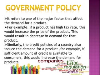 It refers to one of the major factor that affect
the demand for a product.
For example, if a product has high tax rate, this
would increase the price of the product. This
would result in decrease in demand for that
product.
Similarly, the credit policies of a country also
induce the demand for a product .for example, if
sufficient amount of credit is available to
consumers, this would increase the demand for
products
 
