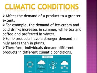 Affect the demand of a product to a greater
extent.
For example, the demand of ice-cream and
cold drinks increases in summer, while tea and
coffee and preferred in winter.
Some products have a stronger demand in
hilly areas than in plains.
Therefore, individuals demand different
products in different climatic conditions.
 