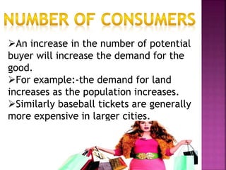 An increase in the number of potential
buyer will increase the demand for the
good.
For example:-the demand for land
increases as the population increases.
Similarly baseball tickets are generally
more expensive in larger cities.
 