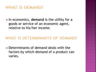  In economics, demand is the utility for a
goods or service of an economic agent,
relative to his/her income.
 Determinants of demand deals with the
factors by which demand of a product can
varies.
 