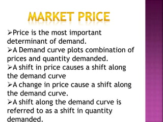 Price is the most important
determinant of demand.
A Demand curve plots combination of
prices and quantity demanded.
A shift in price causes a shift along
the demand curve
A change in price cause a shift along
the demand curve.
A shift along the demand curve is
referred to as a shift in quantity
demanded.
 