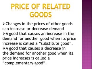 Changes in the prices of other goods
can increase or decrease demand
A good that causes an increase in the
demand for another good when its price
increase is called a “substitute good”.
A good that causes a decrease in
the demand for another good when its
price increases is called a
“complementary good”.
 