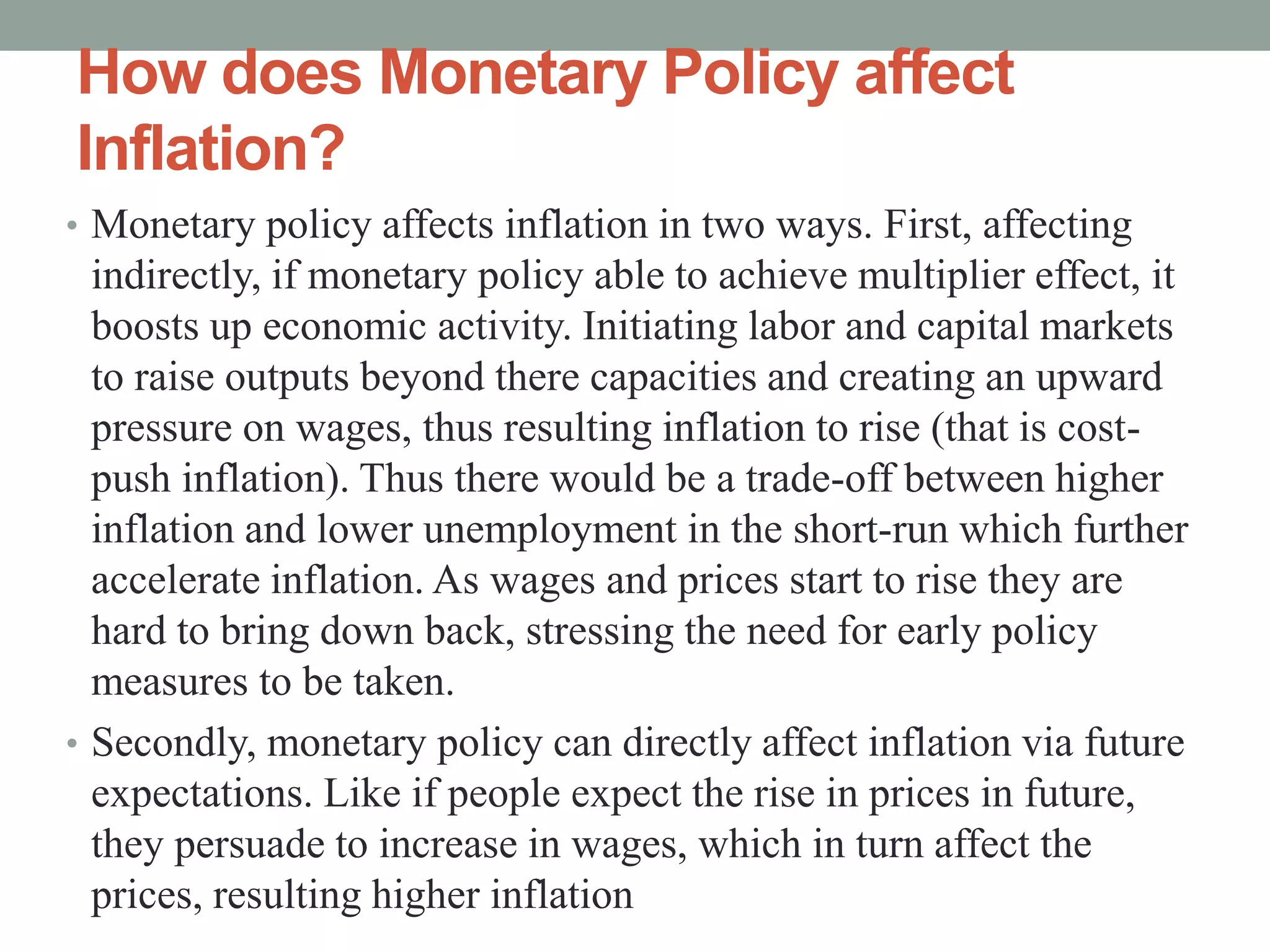 How does Monetary Policy affect
Inflation?
• Monetary policy affects inflation in two ways. First, affecting
indirectly, if monetary policy able to achieve multiplier effect, it
boosts up economic activity. Initiating labor and capital markets
to raise outputs beyond there capacities and creating an upward
pressure on wages, thus resulting inflation to rise (that is cost-
push inflation). Thus there would be a trade-off between higher
inflation and lower unemployment in the short-run which further
accelerate inflation. As wages and prices start to rise they are
hard to bring down back, stressing the need for early policy
measures to be taken.
• Secondly, monetary policy can directly affect inflation via future
expectations. Like if people expect the rise in prices in future,
they persuade to increase in wages, which in turn affect the
prices, resulting higher inflation