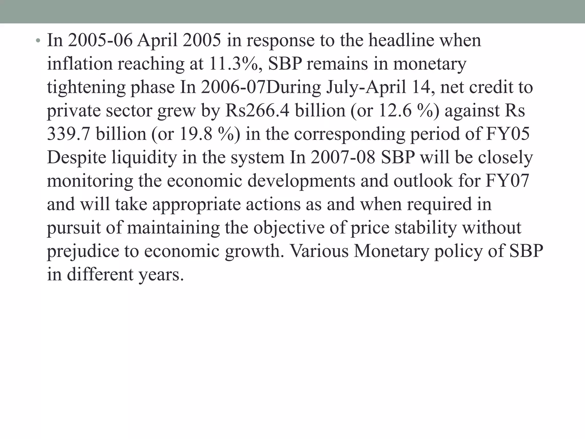 • In 2005-06 April 2005 in response to the headline when
inflation reaching at 11.3%, SBP remains in monetary
tightening phase In 2006-07During July-April 14, net credit to
private sector grew by Rs266.4 billion (or 12.6 %) against Rs
339.7 billion (or 19.8 %) in the corresponding period of FY05
Despite liquidity in the system In 2007-08 SBP will be closely
monitoring the economic developments and outlook for FY07
and will take appropriate actions as and when required in
pursuit of maintaining the objective of price stability without
prejudice to economic growth. Various Monetary policy of SBP
in different years.