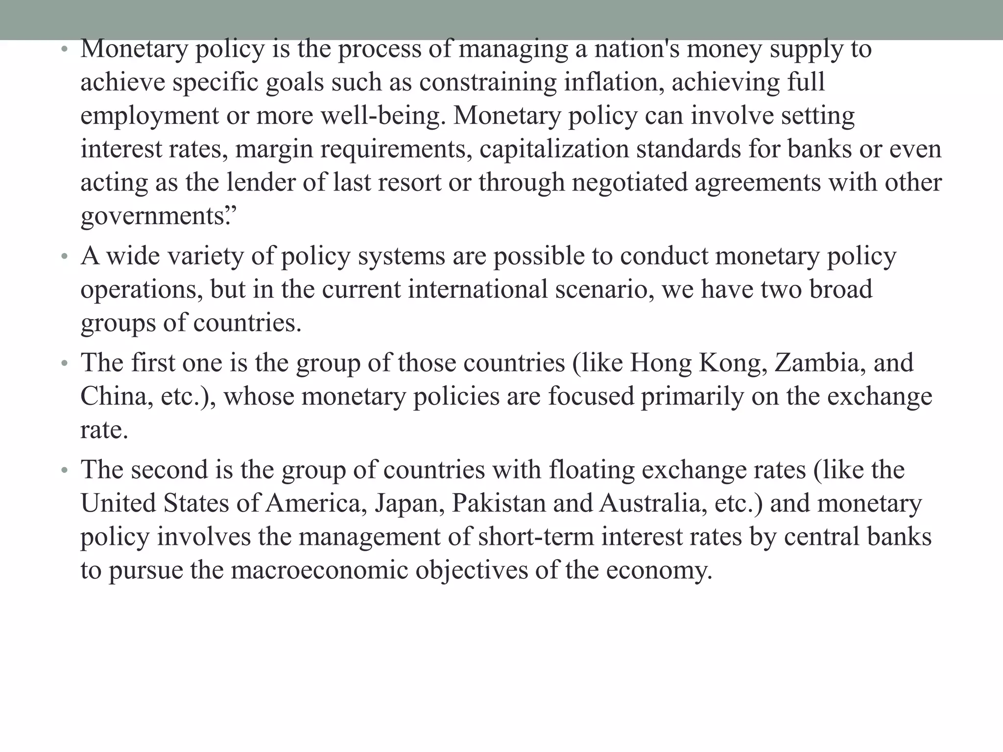 • Monetary policy is the process of managing a nation's money supply to
achieve specific goals such as constraining inflation, achieving full
employment or more well-being. Monetary policy can involve setting
interest rates, margin requirements, capitalization standards for banks or even
acting as the lender of last resort or through negotiated agreements with other
governments”.
• A wide variety of policy systems are possible to conduct monetary policy
operations, but in the current international scenario, we have two broad
groups of countries.
• The first one is the group of those countries (like Hong Kong, Zambia, and
China, etc.), whose monetary policies are focused primarily on the exchange
rate.
• The second is the group of countries with floating exchange rates (like the
United States of America, Japan, Pakistan and Australia, etc.) and monetary
policy involves the management of short-term interest rates by central banks
to pursue the macroeconomic objectives of the economy.