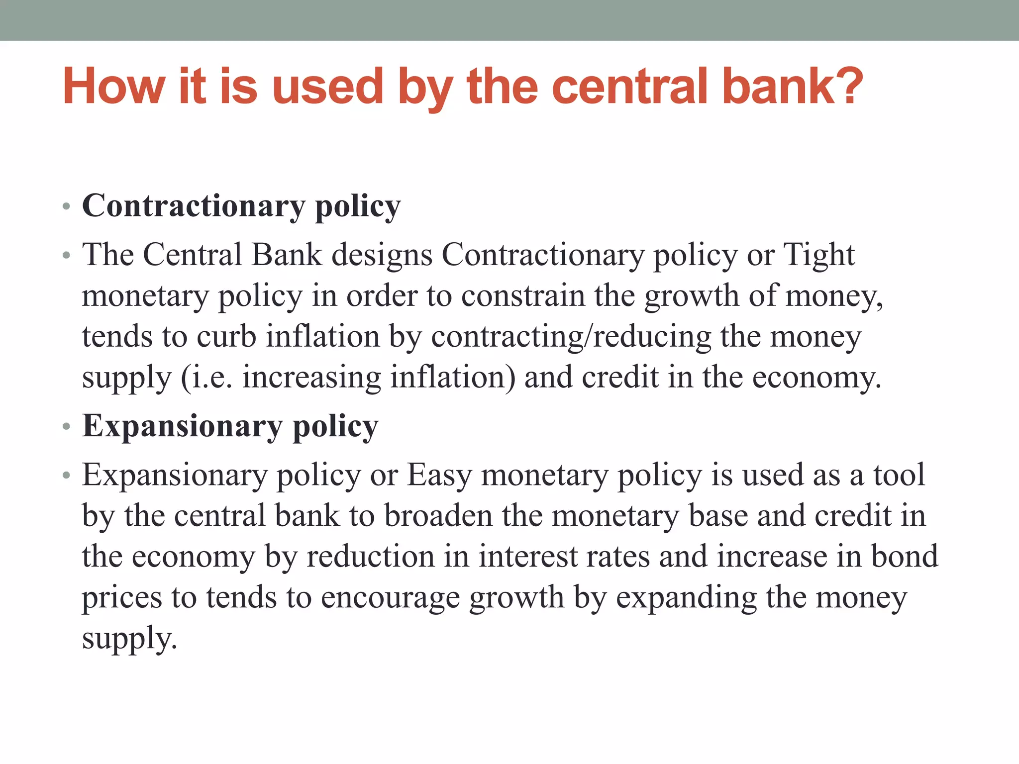 How it is used by the central bank?
• Contractionary policy
• The Central Bank designs Contractionary policy or Tight
monetary policy in order to constrain the growth of money,
tends to curb inflation by contracting/reducing the money
supply (i.e. increasing inflation) and credit in the economy.
• Expansionary policy
• Expansionary policy or Easy monetary policy is used as a tool
by the central bank to broaden the monetary base and credit in
the economy by reduction in interest rates and increase in bond
prices to tends to encourage growth by expanding the money
supply.