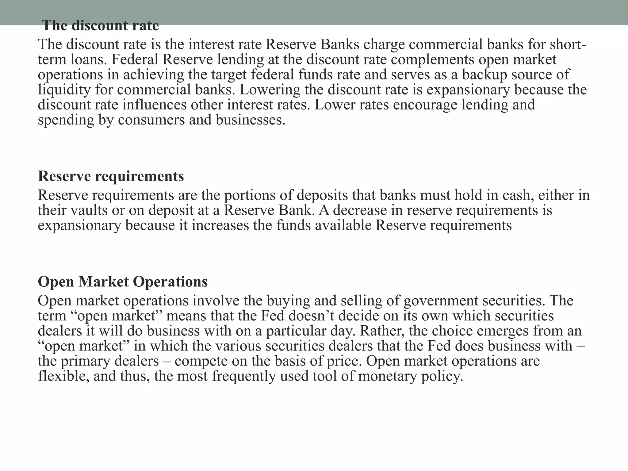 The discount rate
The discount rate is the interest rate Reserve Banks charge commercial banks for short-
term loans. Federal Reserve lending at the discount rate complements open market
operations in achieving the target federal funds rate and serves as a backup source of
liquidity for commercial banks. Lowering the discount rate is expansionary because the
discount rate influences other interest rates. Lower rates encourage lending and
spending by consumers and businesses.
Reserve requirements
Reserve requirements are the portions of deposits that banks must hold in cash, either in
their vaults or on deposit at a Reserve Bank. A decrease in reserve requirements is
expansionary because it increases the funds available Reserve requirements
Open Market Operations
Open market operations involve the buying and selling of government securities. The
term “open market” means that the Fed doesn’t decide on its own which securities
dealers it will do business with on a particular day. Rather, the choice emerges from an
“open market” in which the various securities dealers that the Fed does business with –
the primary dealers – compete on the basis of price. Open market operations are
flexible, and thus, the most frequently used tool of monetary policy.