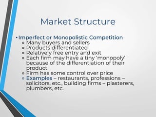 Market Structure
• Imperfect or Monopolistic Competition
⚬ Many buyers and sellers
⚬ Products differentiated
⚬ Relatively free entry and exit
⚬ Each firm may have a tiny ‘monopoly’
because of the differentiation of their
product
⚬ Firm has some control over price
⚬ Examples – restaurants, professions –
solicitors, etc., building firms – plasterers,
plumbers, etc.
 