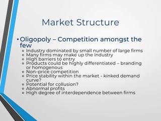 Market Structure
• Oligopoly – Competition amongst the
few
⚬ Industry dominated by small number of large firms
⚬ Many firms may make up the industry
⚬ High barriers to entry
⚬ Products could be highly differentiated – branding
or homogenous
⚬ Non–price competition
⚬ Price stability within the market - kinked demand
curve?
⚬ Potential for collusion?
⚬ Abnormal profits
⚬ High degree of interdependence between firms
 