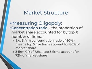 Market Structure
• Measuring Oligopoly:
• Concentration ratio – the proportion of
market share accounted for by top X
number of firms:
⚬ E.g. 5 firm concentration ratio of 80% -
means top 5 five firms account for 80% of
market share
⚬ 3 firm CR of 72% - top 3 firms account for
72% of market share
 