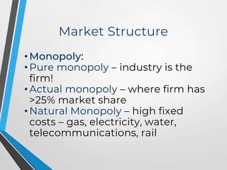 Market Structure
• Monopoly:
• Pure monopoly – industry is the
firm!
• Actual monopoly – where firm has
>25% market share
• Natural Monopoly – high fixed
costs – gas, electricity, water,
telecommunications, rail
 