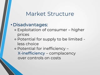 Market Structure
• Disadvantages:
⚬ Exploitation of consumer – higher
prices
⚬ Potential for supply to be limited -
less choice
⚬ Potential for inefficiency –
X-inefficiency – complacency
over controls on costs
 