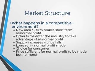 Market Structure
• What happens in a competitive
environment?
⚬ New idea? – firm makes short term
abnormal profit
⚬ Other firms enter the industry to take
advantage of abnormal profit
⚬ Supply increases – price falls
⚬ Long run – normal profit made
⚬ Choice for consumer
⚬ Price sufficient for normal profit to be made
but no more!
 