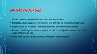 INFRASTRUCTURE
• Germany boasts a highly developed infrastructure with dynamic growth.
• The railroad network is approx. 41,000 kilometres long, and there are 230,000 kilometres of roads.
• The country has one of the world’s most modern telephone and communications networks.
• Germany is the fifth largest consumer of energy in the world. It is the highest consumer of electricity in
Europe, 512.9 terawatts-hour.
• With its central position in Europe, Germany is an important transportation hub.
 