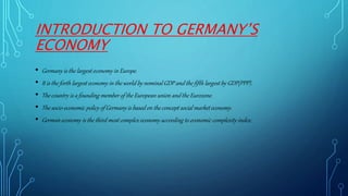 INTRODUCTION TO GERMANY’S
ECONOMY
• Germany is the largest economy in Europe.
• It is the forth largest economy in the world by nominal GDP and the fifth largest by GDP(PPP).
• The country is a founding member of the European union and the Eurozone.
• The socio-economic policy of Germany is based on the concept social market economy.
• German economy is the third most complex economy according to economic complexity index.
 