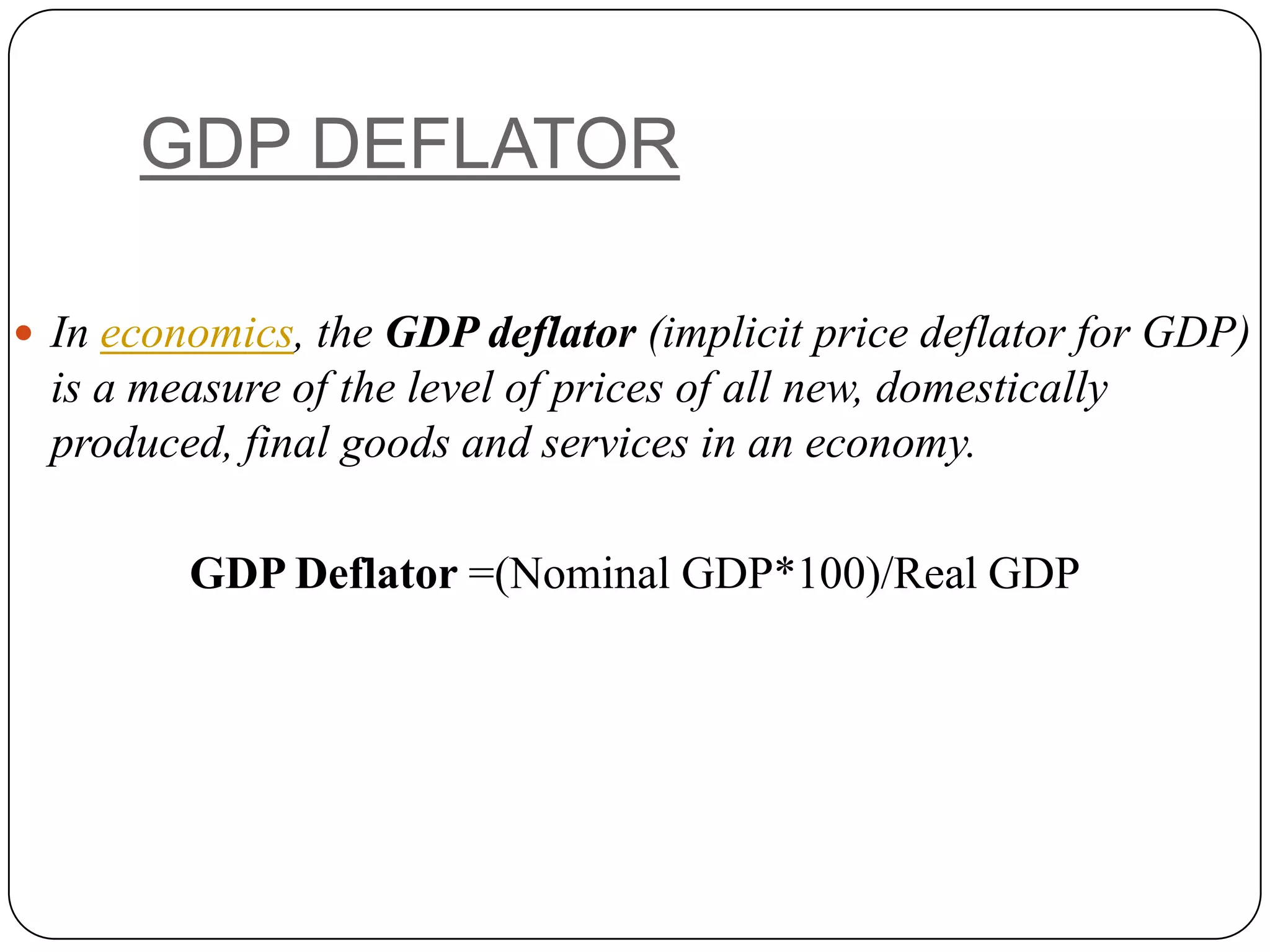 GDP DEFLATORIn economics, the GDP deflator (implicit price deflator for GDP) is a measure of the level of prices of all new, domestically produced, final goods and services in an economy.GDP Deflator =(Nominal GDP*100)/Real GDP