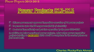 Power Projects 013-015
 Chinese government approved immediate execution of 14 power projects
 To generate upto 10,400 megawatts (MW) of electricity
 Be started immediately and put into operation by the year 2017-2018
In addition to Below mentioned power projects, a few other power generation
projects totaling to 6,445 MW which would be completed in the second phase on
fast track basis.
 