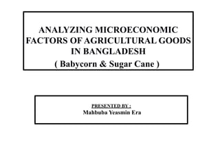 PRESENTED BY :
Mahbuba Yeasmin Era
ANALYZING MICROECONOMIC
FACTORS OF AGRICULTURAL GOODS
IN BANGLADESH
( Babycorn & Sugar Cane )
 