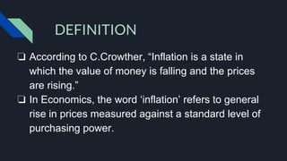 ❏ According to C.Crowther, “Inflation is a state in
which the value of money is falling and the prices
are rising.”
❏ In Economics, the word ‘inflation’ refers to general
rise in prices measured against a standard level of
purchasing power.
DEFINITION
 