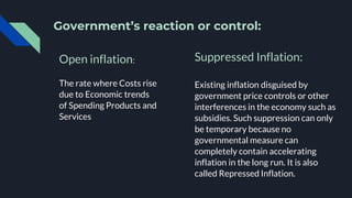 Government’s reaction or control:
Open inflation:
The rate where Costs rise
due to Economic trends
of Spending Products and
Services
Suppressed Inflation:
Existing inflation disguised by
government price controls or other
interferences in the economy such as
subsidies. Such suppression can only
be temporary because no
governmental measure can
completely contain accelerating
inflation in the long run. It is also
called Repressed Inflation.
 
