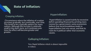 Rate of Inflation:
Creeping inflation:
Circumstance where the inflation of a nation
increases gradually, but continually, over time.
This tends to be a typically pattern for many
nations. Although the increase is relatively
small in the short-term, as it continues over
time the effect will become greater and
greater.
Hyperinflation:
Hyperinflation is caused mainly by excessive
deficit spending (financed by printing more
money) by a government, some economists
believe that social breakdown leads to
hyperinflation (not vice versa), and that its
roots lie in political rather than economic
causes.
Galloping Inflation:
Very Rapid Inflation which is almost impossible
to reduce.
 