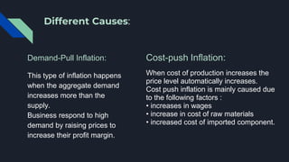 Different Causes:
Demand-Pull Inflation:
This type of inflation happens
when the aggregate demand
increases more than the
supply.
Business respond to high
demand by raising prices to
increase their profit margin.
Cost-push Inflation:
When cost of production increases the
price level automatically increases.
Cost push inflation is mainly caused due
to the following factors :
• increases in wages
• increase in cost of raw materials
• increased cost of imported component.
 