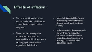 Effects of inflation :
● They add inefficiencies in the
market, and make it difficult for
companies to budget or plan
long-term.
● There can also be negative
impacts to trade from an
increased instability in currency
exchange prices caused by
unpredictable inflation.
● Uncertainty about the future
purchasing power of money
discourages investment and
saving.
● Inflation rate in the economy is
higher than rates in other
countries; this will increase
imports and reduce exports,
leading to a deficit in the
balance of trade.
 