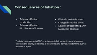 Consequences of Inflation :
● Adverse effect on
production
● Adverse effect on
distribution of income
● Obstacle to development
● Changes in relative prices
● Adverse effect on the B.O.P.
(Balance of payment)
The balance of payments (BOP) is a statement of all transactions made between
entities in one country and the rest of the world over a defined period of time, such as
a quarter or a year.
 