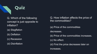 Quiz
Q. Which of the following
concept is just opposite to
inflation?
(a) Stagflation
(b) Deflation
(c) Recession
(d) Disinflation
Q. How inflation affects the price of
the commodities?
(a) Price of the commodities
decreases.
(b) Price of the commodities increases.
(c) No effect.
(d) First the price decreases later on
increases.
 